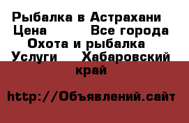 Рыбалка в Астрахани › Цена ­ 500 - Все города Охота и рыбалка » Услуги   . Хабаровский край